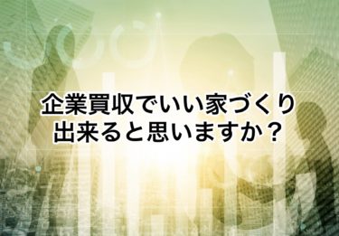 Ｍ＆Ａ企業買収でいい家づくり出来ますか？実はうちも以前ありました・・・